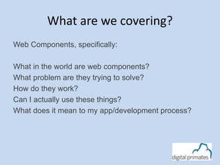 What are we covering? 
Web Components, specifically: 
What in the world are web components? 
What problem are they trying to solve? 
How do they work? 
Can I actually use these things? 
What does it mean to my app/development process? 
 