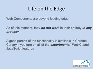 Life on the Edge 
Web Components are beyond leading edge. 
As of this moment, they do not work in their entirety in any 
browser 
A good portion of the functionality is available in Chrome 
Canary if you turn on all of the experimental WebKit and 
JavaScript features 
 