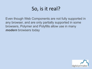 So, is it real? 
Even though Web Components are not fully supported in 
any browser, and are only partially supported in some 
browsers, Polymer and Polyfills allow use in many 
modern browsers today 
 