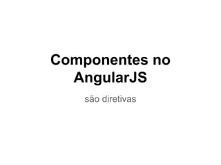 são diretivas
Componentes no
AngularJS
 