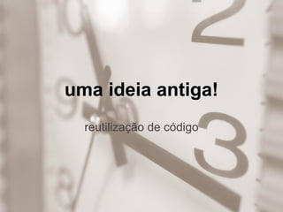 uma ideia antiga!
reutilização de código
 