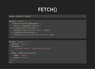 FETCH()
bower install fetch
fetch('/users')
.then(function(response) {
return response.json();
}).then(function(json) {
console.log('parsed json', json);
}).catch(function(ex) {
console.error('parsing failed', ex);
})
fetch('/users', {
method: 'post',
headers: {
'Content-Type': 'application/json'
},
body: JSON.stringify({
name: 'Bart',
login: 'user'
})
})
 