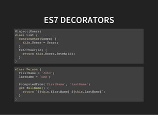 ES7 DECORATORS
@inject(Users)
class List {
constructor(Users) {
this.Users = Users;
}
fetchUser(id) {
return this.Users.fetch(id);
}
}
class Person {
firstName = 'John';
lastName = 'Doe';
@computedFrom('firstName', 'lastName')
get fullName() {
return `${this.firstName} ${this.lastName}`;
}
}
 