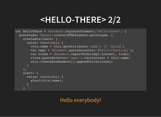 Hello everybody!
<HELLO-THERE> 2/2
var HelloThere = document.registerElement('hello-there', {
prototype: Object.create(HTMLElement.prototype, {
createdCallback: {
value: function() {
this.name = this.getAttribute('name') || 'world';
var tmpl = document.querySelector('#hello-there-tpl');
var clone = document.importNode(tmpl.content, true);
clone.querySelector('span').textContent = this.name;
this.createShadowRoot().appendChild(clone);
}
},
alert: {
value: function() {
alert(this.name);
}
}
})
 