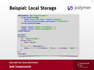Open Web User Group Oberfranken
Web Components
Beispiel: Local Storage
13
<dom-module id="owug-storage"> 
<iron-localstorage 
name="owug-some-name" value="{{data}}" 
on-iron-localstorage-load-empty="initialize"> 
</iron-localstorage>
 
<input value="{{data.firstName}}" /> 
<input value="{{data.lastName}}" /> 
</dom-module> 
 
<script> 
Polymer({ 
is: 'owug-storage', 
properties: { 
data: Object 
}, 
initialize: function() { 
this.data = { firstName: 'Oliver', lastName: 'Hader' } 
} 
}); 
</script>
 