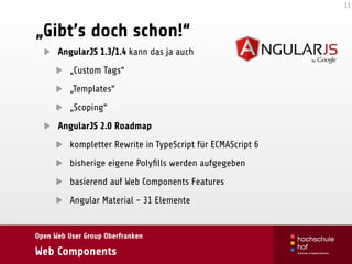 Open Web User Group Oberfranken
Web Components
„Gibt’s doch schon!“
AngularJS 1.3/1.4 kann das ja auch
„Custom Tags“
„Templates“
„Scoping“
AngularJS 2.0 Roadmap
kompletter Rewrite in TypeScript für ECMAScript 6
bisherige eigene Polyﬁlls werden aufgegeben
basierend auf Web Components Features
Angular Material - 31 Elemente
15
 
