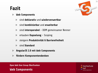 Open Web User Group Oberfranken
Web Components
Fazit
Web Components
sind deklarativ und wiederverwertbar
sind kombinierbar und erweiterbar
sind interoperabel - DOM gemeinsamer Nenner
erlauben Kapselung - Scoping
steigern Produktivität & Barrierefreiheit
sind Standard
AngularJS 2.0 mit Web Components
fördern Komponentendenken
16
 