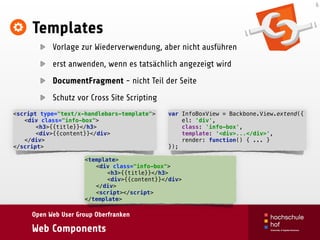 Open Web User Group Oberfranken
Web Components
Templates
Vorlage zur Wiederverwendung, aber nicht ausführen
erst anwenden, wenn es tatsächlich angezeigt wird
DocumentFragment - nicht Teil der Seite
Schutz vor Cross Site Scripting
6
<script type="text/x-handlebars-template"> 
<div class="info-box"> 
<h3>{{title}}</h3> 
<div>{{content}}</div> 
</div> 
</script>
var InfoBoxView = Backbone.View.extend({ 
el: 'div', 
class: 'info-box', 
template: '<div>...</div>', 
render: function() { ... } 
});
<template> 
<div class="info-box"> 
<h3>{{title}}</h3> 
<div>{{content}}</div> 
</div> 
<script></script> 
</template>
 