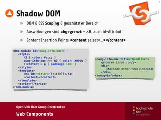 Open Web User Group Oberfranken
Web Components
Shadow DOM
DOM & CSS Scoping & geschützter Bereich
Auswirkungen sind abgegrenzt - z.B. auch id-Attribut
Content Insertion Points <content select=…></content>
7
<dom-module id="owug-info-box"> 
<style> 
h3 { color: #ccc; } 
owug-info-box >>> h3 { color: #999; } 
::content > p { padding: 1em; } 
</style> 
<template> 
<h3 id="title">{{title}}</h3> 
<content></content> 
</template> 
<script></script> 
</dom-module>
<owug-info-box title="Headline"> 
<p>Lorem ipsum...</p> 
<div> 
<h3>Some other Headline</h3> 
</div> 
</owug-info-box>
 