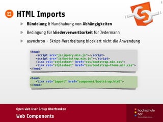 Open Web User Group Oberfranken
Web Components
HTML Imports
Bündelung & Handhabung von Abhängigkeiten
Bedingung für Wiederverwertbarkeit für Jedermann
asynchron - Skript-Verarbeitung blockiert nicht die Anwendung
8
<head> 
<script src="js/jquery.min.js"></script> 
<script src="js/bootstrap.min.js"></script> 
<link rel="stylesheet" href="css/bootstrap.min.css"> 
<link rel="stylesheet" href="css/bootstrap-theme.min.css"> 
</head>
<head> 
<link rel="import" href="component/bootstrap.html"> 
</head>
 