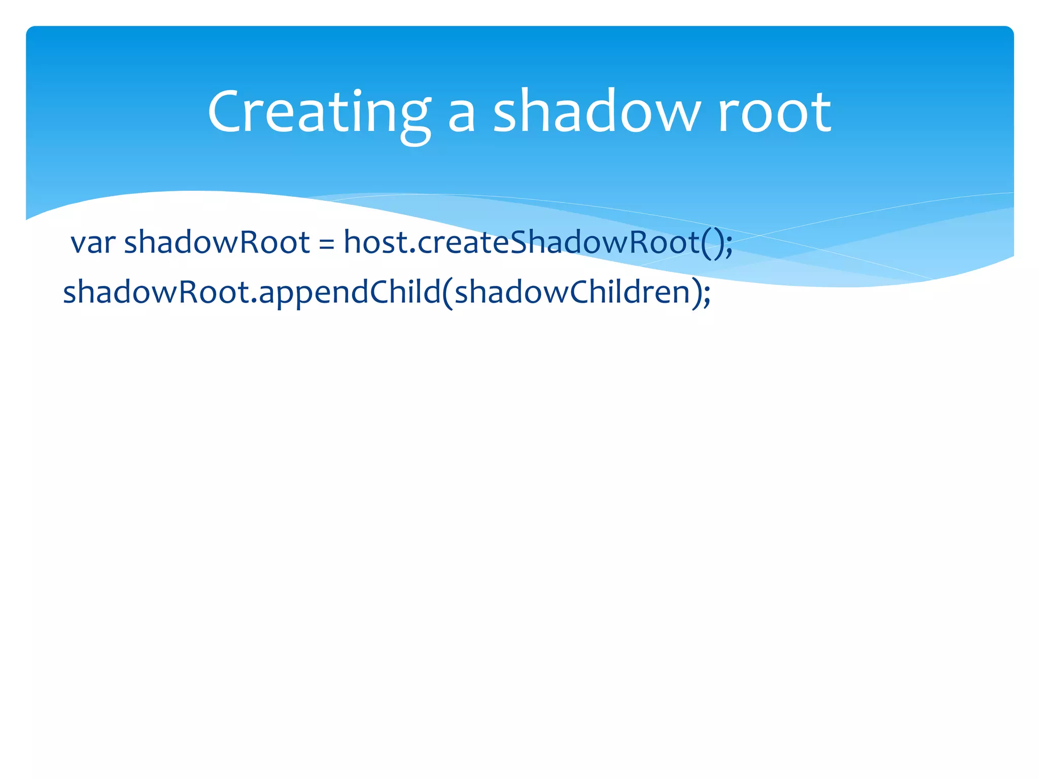  The youngest shadow root is finally rendered.
 The older shadows can be brought into the youngest
shadow using <shadow> insertion point.
 Shadow insertion point
 The children of the older shadow roots can be pulled in into the
shadow tree
 If multiple <shadow> insertion points exist in a shadow tree,
only the first is recognized. The rest are ignored.
Working with multiple shadows
 
