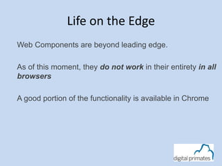 Life on the Edge
Web Components are beyond leading edge.
As of this moment, they do not work in their entirety in all
browsers
A good portion of the functionality is available in Chrome
 