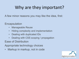 Why are they important?
A few minor reasons you may like the idea, first:
Encapsulation
• Manageable Reuse
• Hiding complexity and implementation
• Dealing with duplicated IDs
• Dealing with CSS scoping / propagation
Ease of Distribution
Appropriate technology choices
• Markup in markup, not in code
 