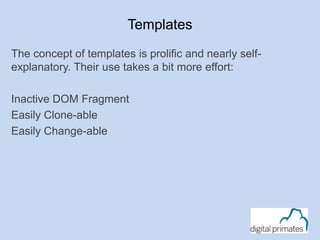 Templates
The concept of templates is prolific and nearly self-
explanatory. Their use takes a bit more effort:
Inactive DOM Fragment
Easily Clone-able
Easily Change-able
 