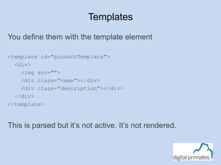 Templates
You define them with the template element
<template id="productTemplate">
<div>
<img src="">
<div class="name"></div>
<div class="description"></div>
</div>
</template>
This is parsed but it’s not active. It’s not rendered.
 