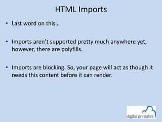 HTML Imports
• Last word on this…
• Imports aren’t supported pretty much anywhere yet,
however, there are polyfills.
• Imports are blocking. So, your page will act as though it
needs this content before it can render.
 