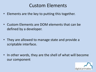 Custom Elements
• Elements are the key to putting this together.
• Custom Elements are DOM elements that can be
defined by a developer.
• They are allowed to manage state and provide a
scriptable interface.
• In other words, they are the shell of what will become
our component
 