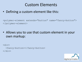 Custom Elements
• Defining a custom element like this:
<polymer-element extends="button" name="fancy-button">
</polymer-element>
• Allows you to use that custom element in your
own markup:
<div>
<fancy-button></fancy-button>
</div>
 