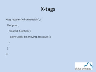 X-tags
xtag.register('x-frankenstein', {
lifecycle:{
created: function(){
alert("Look! It's moving. It's alive!");
}
}
});
 