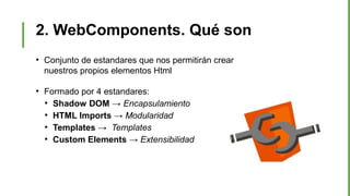 2. WebComponents. Qué son
●
Conjunto de estandares que nos permitirán crear
nuestros propios elementos Html
●
Formado por 4 estandares:
●
Shadow DOM → Encapsulamiento
●
HTML Imports → Modularidad
●
Templates → Templates
●
Custom Elements → Extensibilidad
 