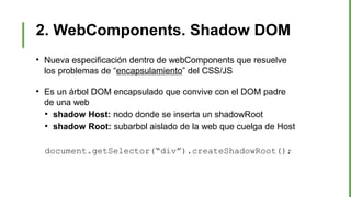 2. WebComponents. Shadow DOM
●
Nueva especificación dentro de webComponents que resuelve
los problemas de “encapsulamiento” del CSS/JS
●
Es un árbol DOM encapsulado que convive con el DOM padre
de una web
●
shadow Host: nodo donde se inserta un shadowRoot
●
shadow Root: subarbol aislado de la web que cuelga de Host
document.getSelector(“div”).createShadowRoot();
 