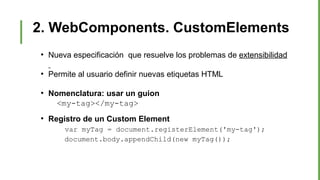2. WebComponents. CustomElements
●
Nueva especificación que resuelve los problemas de extensibilidad
●
Permite al usuario definir nuevas etiquetas HTML
●
Nomenclatura: usar un guion
<my-tag></my-tag>
●
Registro de un Custom Element
var myTag = document.registerElement('my-tag');
document.body.appendChild(new myTag());
 
