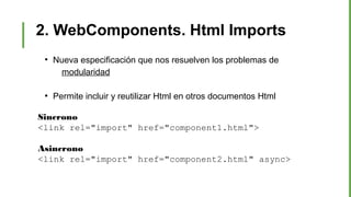 2. WebComponents. Html Imports
●
Nueva especificación que nos resuelven los problemas de
modularidad
●
Permite incluir y reutilizar Html en otros documentos Html
Sincrono
<link rel="import" href="component1.html">
Asincrono
<link rel="import" href="component2.html" async>
 