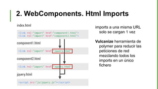 2. WebComponents. Html Imports
imports a una misma URL
solo se cargan 1 vez
Vulcanize herramienta de
polymer para reducir las
peticiones de red
mezclando todos los
imports en un único
fichero
 