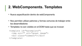 2. WebComponents. Templates
●
Nueva especificación dentro de webComponents
●
Nos permiten utilizar patrones y formas comunes de trabajar entre
los desarrolladores
●
Templates no son visibles en el DOM hasta que se invocan
<template id="mytemplate">
<img src="" alt="great image">
<div class="comment"></div>
</template>
 