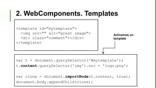2. WebComponents. Templates
var t = document.querySelector('#mytemplate');
t.content.querySelector('img').src = 'logo.png';
var clone = document.importNode(t.content, true);
document.body.appendChild(clone);
<template id="mytemplate">
<img src="" alt="great image">
<div class="comment"></div>
</template>
Activamos un
template
 