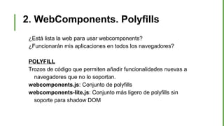 2. WebComponents. Polyfills
¿Está lista la web para usar webcomponents?
¿Funcionarán mis aplicaciones en todos los navegadores?
POLYFILL
Trozos de código que permiten añadir funcionalidades nuevas a
navegadores que no lo soportan.
webcomponents.js: Conjunto de polyfills
webcomponents-lite.js: Conjunto más ligero de polyfills sin
soporte para shadow DOM
 