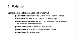 3. Polymer
Componentes listos para usar en Polymer 1.0
●
paper-elements: elementos UI con estilo Material Design
●
iron-elements: elementos básicos para crear aps
●
google-web-components: servicios de google encapsulados
en forma de webcomponents
●
platinium-elements: notificaciones, cache ...
●
gold-elements: componentes para eccommerce
●
neon-elements: animaciones
 