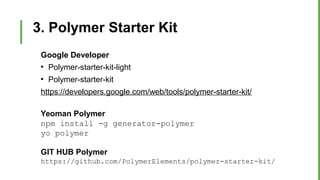 3. Polymer Starter Kit
Google Developer
●
Polymer-starter-kit-light
●
Polymer-starter-kit
https://developers.google.com/web/tools/polymer-starter-kit/
Yeoman Polymer
npm install -g generator-polymer
yo polymer
GIT HUB Polymer
https://github.com/PolymerElements/polymer-starter-kit/
 