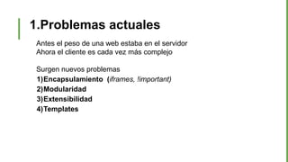 1.Problemas actuales
Antes el peso de una web estaba en el servidor
Ahora el cliente es cada vez más complejo
Surgen nuevos problemas
1)Encapsulamiento (iframes, !important)
2)Modularidad
3)Extensibilidad
4)Templates
 