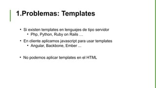 1.Problemas: Templates
●
Si existen templates en lenguajes de tipo servidor
●
Php, Python, Ruby on Rails …
●
En cliente aplicamos javascript para usar templates
●
Angular, Backbone, Ember ...
●
No podemos aplicar templates en el HTML
 
