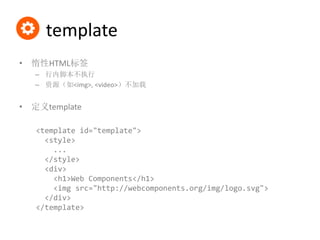 template
• 惰性HTML标签
– 行内脚本不执行
– 资源（如<img>, <video>）不加载
• 定义template
<template id="template">
<style>
...
</style>
<div>
<h1>Web Components</h1>
<img src="http://webcomponents.org/img/logo.svg">
</div>
</template>
 