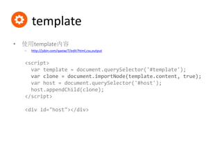 template
• 使用template内容
– http://jsbin.com/qaxiw/7/edit?html,css,output
<script>
var template = document.querySelector('#template');
var clone = document.importNode(template.content, true);
var host = document.querySelector('#host');
host.appendChild(clone);
</script>
<div id="host"></div>
 