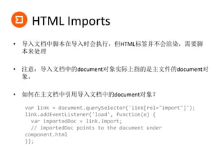 HTML Imports
• 导入文档中脚本在导入时会执行，但HTML标签并不会渲染，需要脚
本来处理
• 注意：导入文档中的document对象实际上指的是主文件的document对
象。
• 如何在主文档中引用导入文档中的document对象？
var link = document.querySelector('link[rel="import"]');
link.addEventListener('load', function(e) {
var importedDoc = link.import;
// importedDoc points to the document under
component.html
});
 
