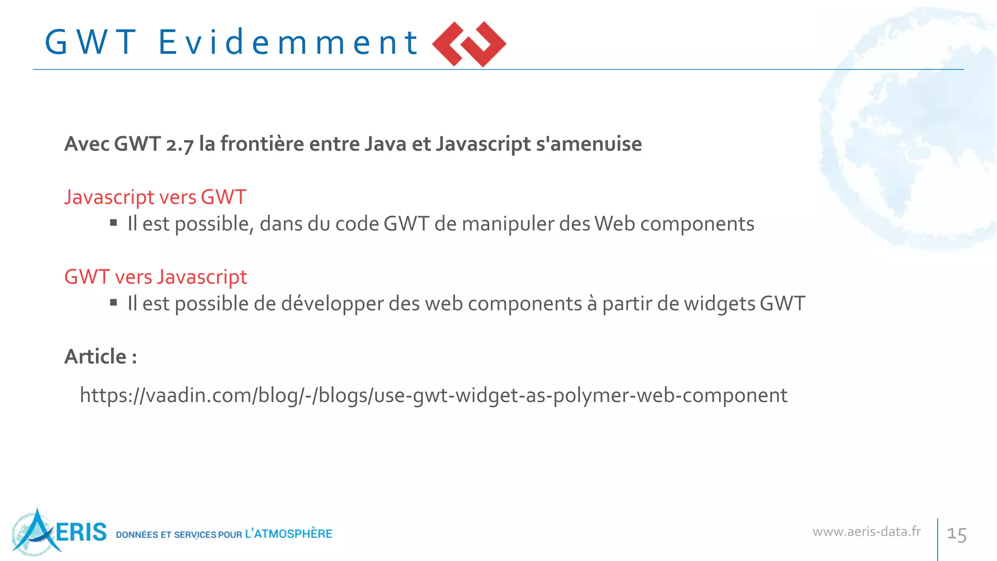 G W T E v i d e m m e n t
15
Avec GWT 2.7 la frontière entre Java et Javascript s'amenuise
Javascript vers GWT
 Il est possible, dans du code GWT de manipuler desWeb components
GWT vers Javascript
 Il est possible de développer des web components à partir de widgets GWT
Article :
https://vaadin.com/blog/-/blogs/use-gwt-widget-as-polymer-web-component
 