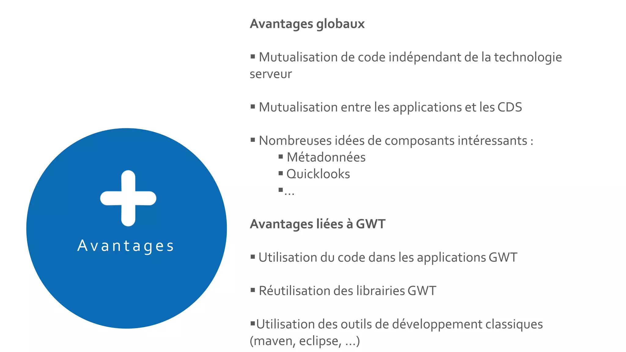 Avan tages
Avantages globaux
 Mutualisation de code indépendant de la technologie
serveur
 Mutualisation entre les applications et les CDS
 Nombreuses idées de composants intéressants :
 Métadonnées
 Quicklooks
…
Avantages liées à GWT
 Utilisation du code dans les applications GWT
 Réutilisation des librairies GWT
Utilisation des outils de développement classiques
(maven, eclipse, …)
 