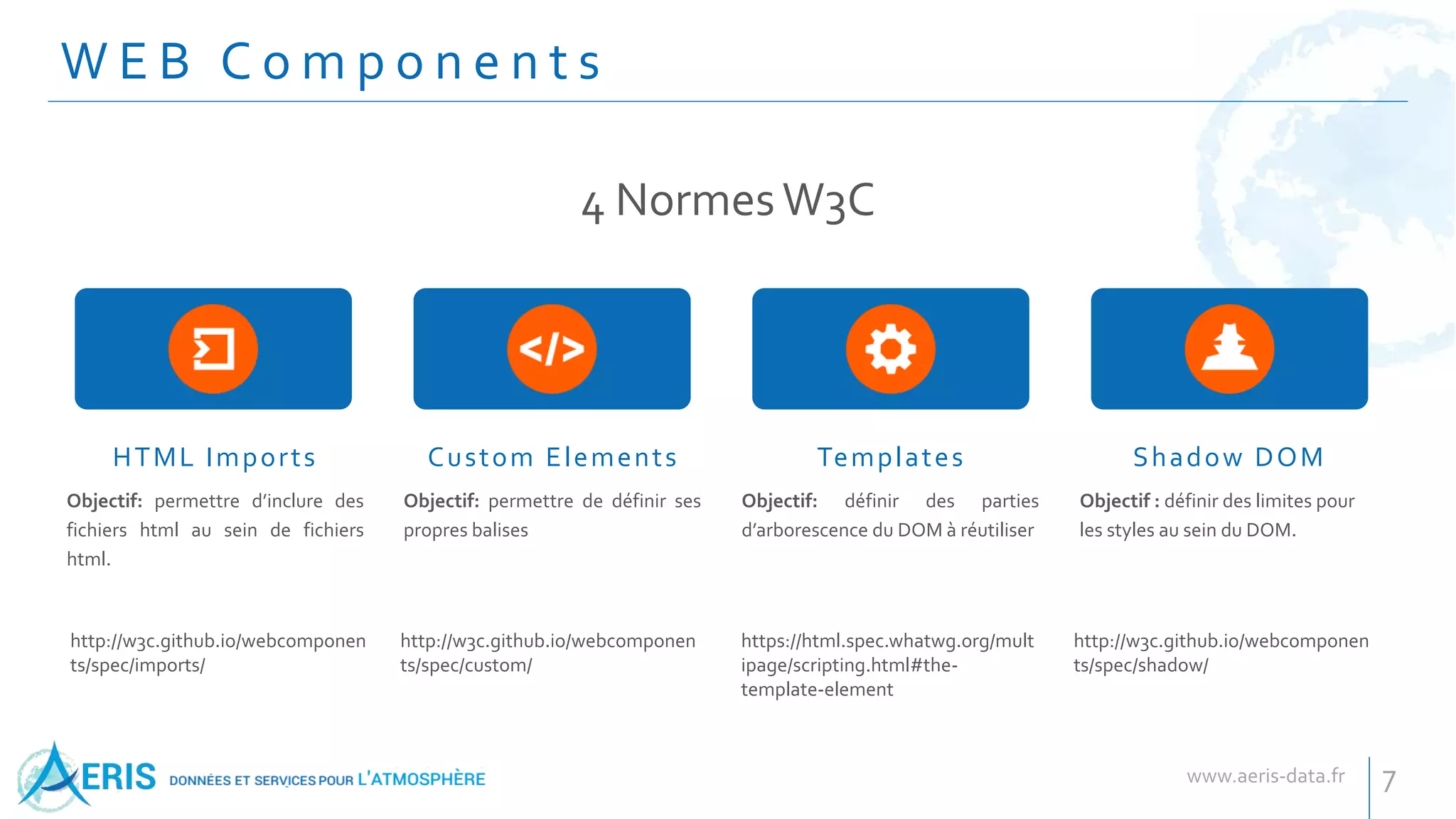 W E B C o m p o n e n t s
HTML Imports Custom Elements Templates Shadow DOM
Objectif: permettre d’inclure des
fichiers html au sein de fichiers
html.
Objectif: permettre de définir ses
propres balises
Objectif: définir des parties
d’arborescence du DOM à réutiliser
Objectif : définir des limites pour
les styles au sein du DOM.
4 NormesW3C
7
http://w3c.github.io/webcomponen
ts/spec/imports/
http://w3c.github.io/webcomponen
ts/spec/custom/
https://html.spec.whatwg.org/mult
ipage/scripting.html#the-
template-element
http://w3c.github.io/webcomponen
ts/spec/shadow/
 