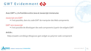 G W T E v i d e m m e n t
15
Avec GWT 2.7 la frontière entre Java et Javascript s'amenuise
Javascript vers GWT
 Il est possible, dans du code GWT de manipuler desWeb components
GWT vers Javascript
 Il est possible de développer des web components à partir de widgets GWT
Article :
https://vaadin.com/blog/-/blogs/use-gwt-widget-as-polymer-web-component
 