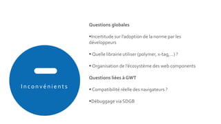 In co n vén ien ts
Questions globales
Incertitude sur l’adoption de la norme par les
développeurs
 Quelle librairie utiliser (polymer, x-tag,…) ?
 Organisation de l’écosystème des web components
Questions liées à GWT
 Compatibilité réelle des navigateurs ?
Débuggage via SDGB
 