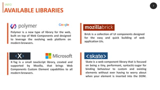 7
Polymer is a new type of library for the web,
built on top of Web Components and designed
to leverage the evolving web platform on
modern browsers.
X-Tag is a small JavaScript library, created and
supported by Mozilla, that brings Web
Components Custom Element capabilities to all
modern browsers.
Brick is a collection of UI components designed
for the easy and quick building of web
application UIs.
Skate is a web component library that is focused
on being a tiny, performant, syntactic-sugar for
binding behaviour to custom and existing
elements without ever having to worry about
when your element is inserted into the DOM.
AVAILABLE LIBRARIES
INFO
 