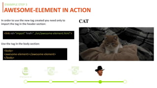 AWESOME-ELEMENT IN ACTION
EXAMPLE STEP 3
In order to use the new tag created you need only to
import the tag in the header section:
<link rel="import" href="../src/awesome-element.html">
Use the tag in the body section:
<body>
<awesome-element></awesome-element>
</body>
 