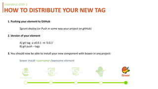 HOW TO DISTRIBUTE YOUR NEW TAG
EXAMPLE STEP 3
1. Pushing your element to GitHub
$grunt deploy (or Push in some way your project on gitHub)
2. Version of your element
A) git tag -a v0.0.1 -m '0.0.1'
B) git push --tags
3. Register on bower:
bower register example-web-component https://github.com/(yourusername)/example-web-component.git
4. You should now be able to install your new component with bower in any project:
bower install <username>/awesome-element
 