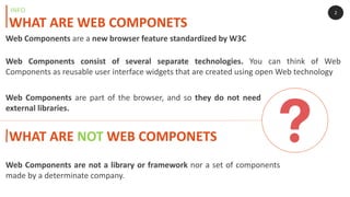 Web Components consist of several separate technologies. You can think of Web
Components as reusable user interface widgets that are created using open Web technology
2
WHAT ARE WEB COMPONETS
INFO
WHAT ARE NOT WEB COMPONETS
Web Components are not a library or framework nor a set of components
made by a determinate company.
Web Components are a new browser feature standardized by W3C
Web Components are part of the browser, and so they do not need
external libraries.
 