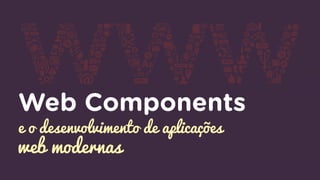 Web Components
e o desenvolvimento de aplicações
web modernas
 