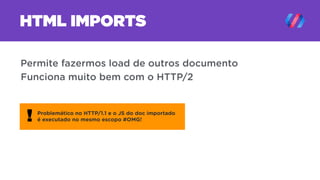 HTML IMPORTS
Permite fazermos load de outros documento
Problemático no HTTP/1.1 e o JS do doc importado
é executado no mesmo escopo #OMG!!
Funciona muito bem com o HTTP/2
 