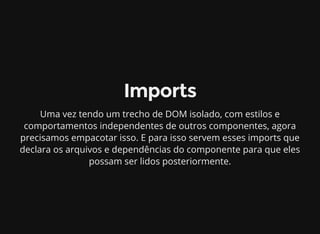 Imports
Uma vez tendo um trecho de DOM isolado, com estilos e
comportamentos independentes de outros componentes, agora
precisamos empacotar isso. E para isso servem esses imports que
declara os arquivos e dependências do componente para que eles
possam ser lidos posteriormente.
 